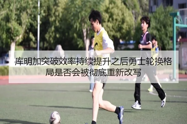 库明加突破效率持续提升之后勇士轮换格局是否会被彻底重新改写