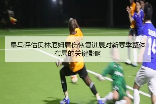 皇马评估贝林厄姆肩伤恢复进展对新赛季整体布局的关键影响